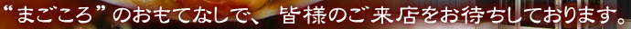 'まごころ'のおもてなしで、皆様のご来店をお待ちしております。